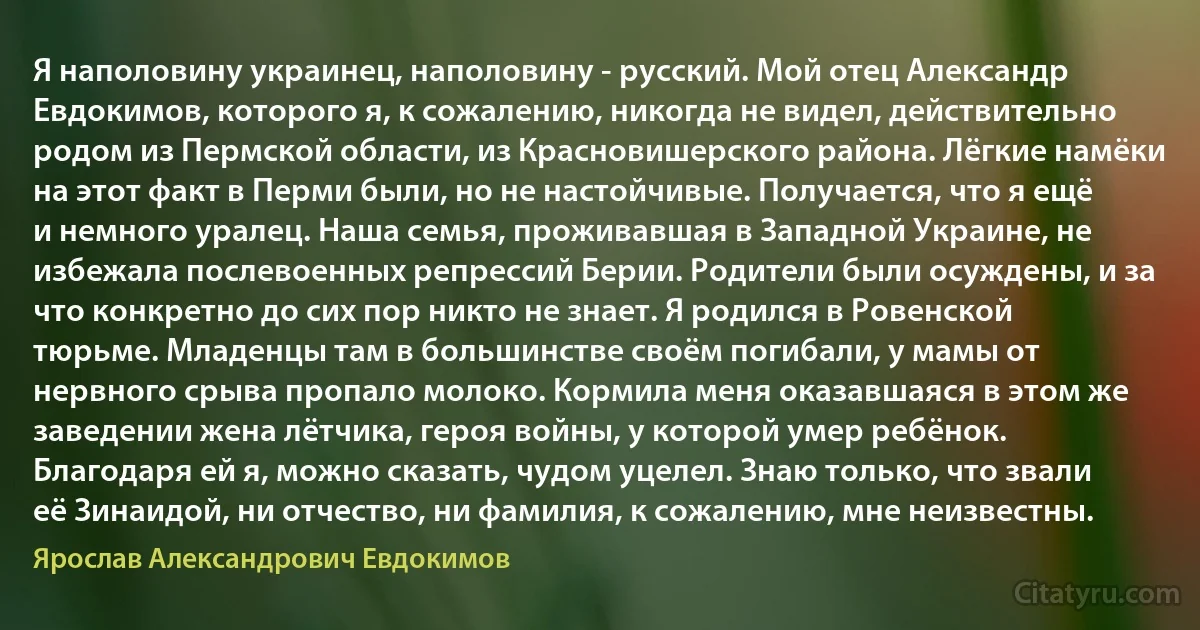 Я наполовину украинец, наполовину - русский. Мой отец Александр Евдокимов, которого я, к сожалению, никогда не видел, действительно родом из Пермской области, из Красновишерского района. Лёгкие намёки на этот факт в Перми были, но не настойчивые. Получается, что я ещё и немного уралец. Наша семья, проживавшая в Западной Украине, не избежала послевоенных репрессий Берии. Родители были осуждены, и за что конкретно до сих пор никто не знает. Я родился в Ровенской тюрьме. Младенцы там в большинстве своём погибали, у мамы от нервного срыва пропало молоко. Кормила меня оказавшаяся в этом же заведении жена лётчика, героя войны, у которой умер ребёнок. Благодаря ей я, можно сказать, чудом уцелел. Знаю только, что звали её Зинаидой, ни отчество, ни фамилия, к сожалению, мне неизвестны. (Ярослав Александрович Евдокимов)