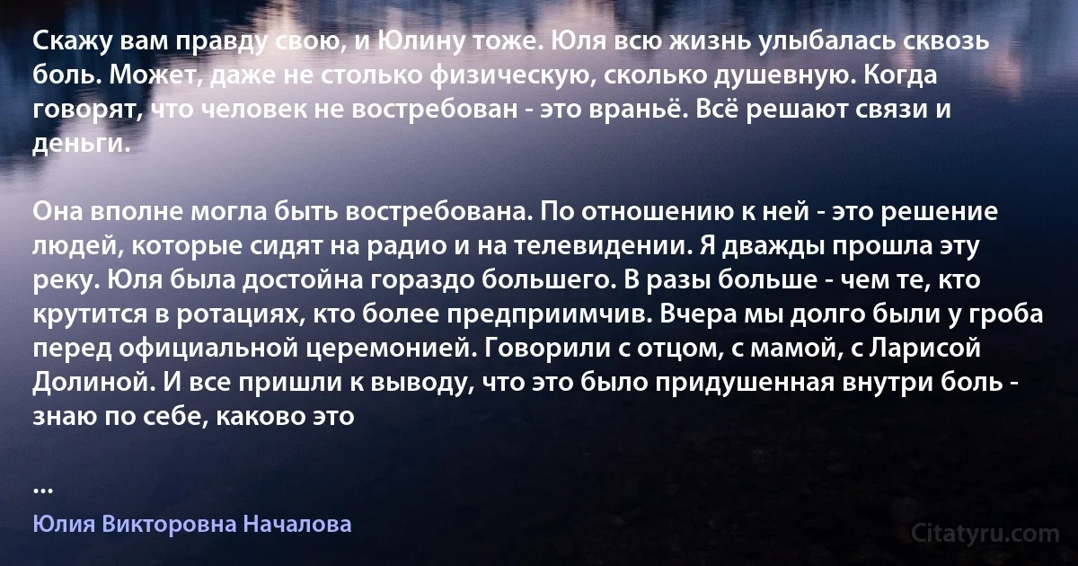 Скажу вам правду свою, и Юлину тоже. Юля всю жизнь улыбалась сквозь боль. Может, даже не столько физическую, сколько душевную. Когда говорят, что человек не востребован - это враньё. Всё решают связи и деньги.

Она вполне могла быть востребована. По отношению к ней - это решение людей, которые сидят на радио и на телевидении. Я дважды прошла эту реку. Юля была достойна гораздо большего. В разы больше - чем те, кто крутится в ротациях, кто более предприимчив. Вчера мы долго были у гроба перед официальной церемонией. Говорили с отцом, с мамой, с Ларисой Долиной. И все пришли к выводу, что это было придушенная внутри боль - знаю по себе, каково это

... (Юлия Викторовна Началова)