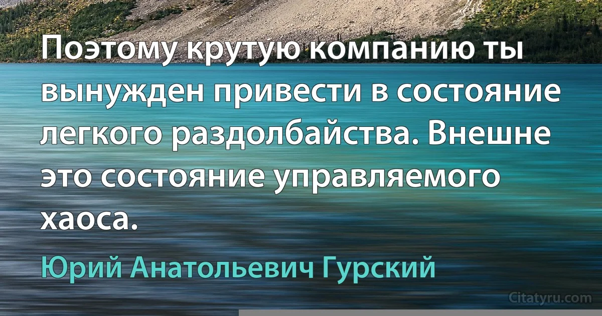 Поэтому крутую компанию ты вынужден привести в состояние легкого раздолбайства. Внешне это состояние управляемого хаоса. (Юрий Анатольевич Гурский)