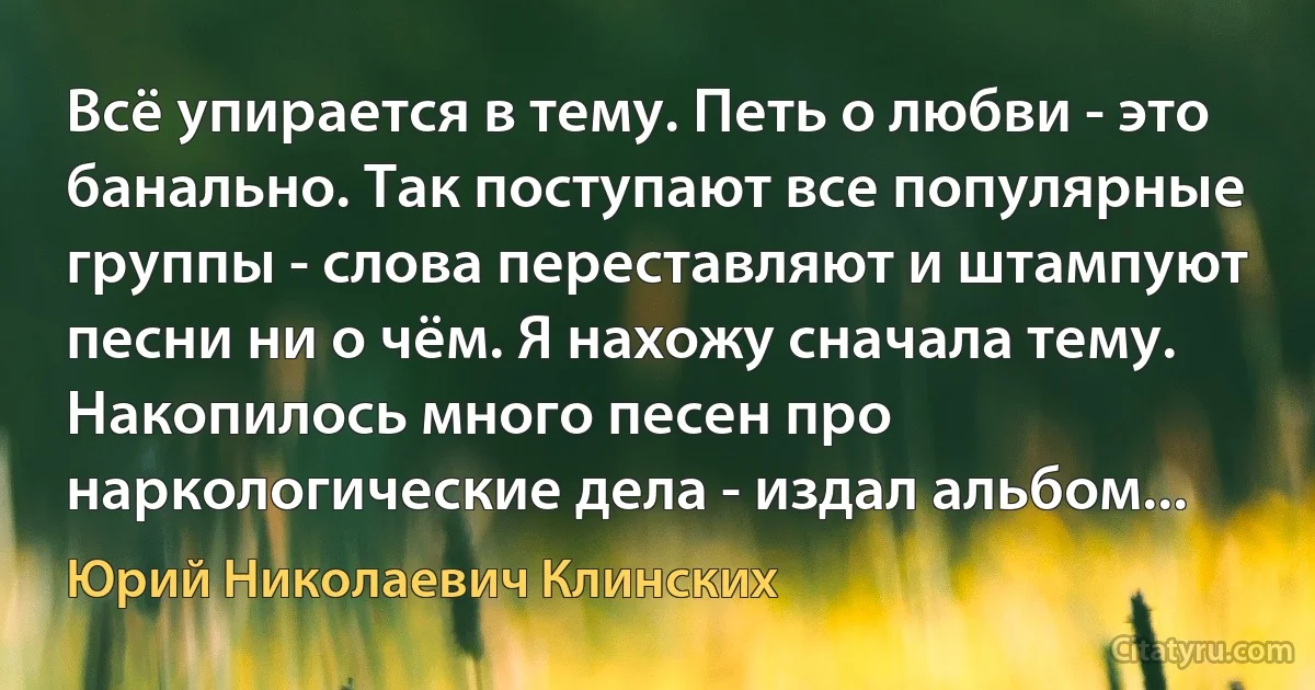 Всё упирается в тему. Петь о любви - это банально. Так поступают все популярные группы - слова переставляют и штампуют песни ни о чём. Я нахожу сначала тему. Накопилось много песен про наркологические дела - издал альбом... (Юрий Николаевич Клинских)