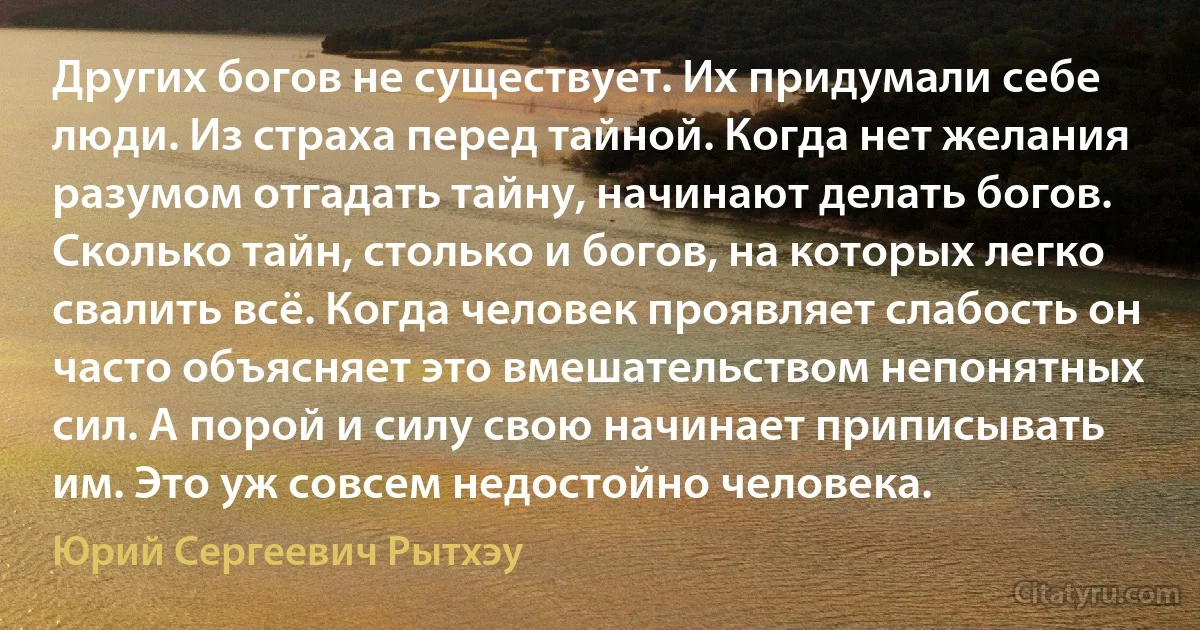 Других богов не существует. Их придумали себе люди. Из страха перед тайной. Когда нет желания разумом отгадать тайну, начинают делать богов. Сколько тайн, столько и богов, на которых легко свалить всё. Когда человек проявляет слабость он часто объясняет это вмешательством непонятных сил. А порой и силу свою начинает приписывать им. Это уж совсем недостойно человека. (Юрий Сергеевич Рытхэу)