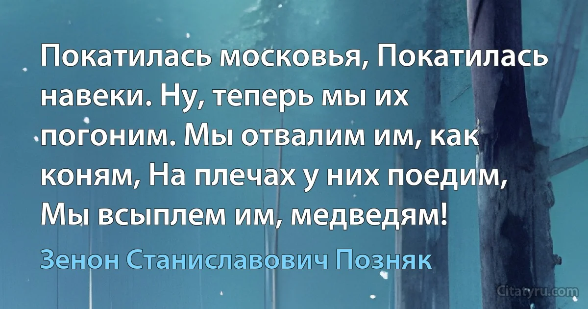 Покатилась московья, Покатилась навеки. Ну, теперь мы их погоним. Мы отвалим им, как коням, На плечах у них поедим, Мы всыплем им, медведям! (Зенон Станиславович Позняк)