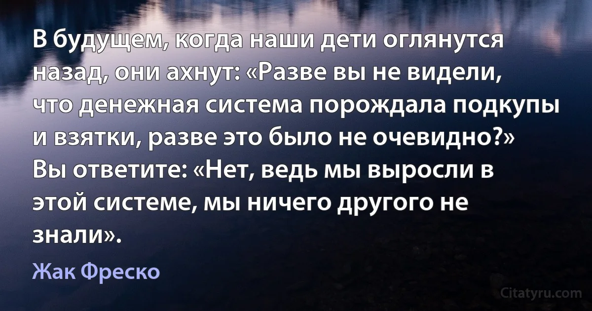 В будущем, когда наши дети оглянутся назад, они ахнут: «Разве вы не видели, что денежная система порождала подкупы и взятки, разве это было не очевидно?» Вы ответите: «Нет, ведь мы выросли в этой системе, мы ничего другого не знали». (Жак Фреско)