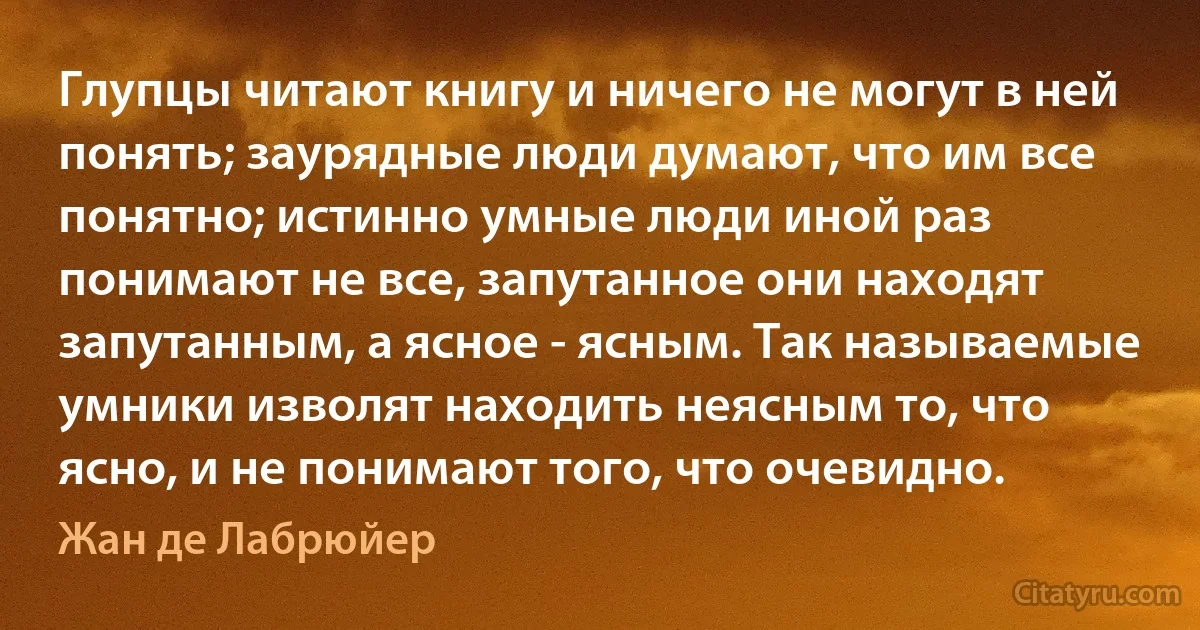 Глупцы читают книгу и ничего не могут в ней понять; заурядные люди думают, что им все понятно; истинно умные люди иной раз понимают не все, запутанное они находят запутанным, а ясное - ясным. Так называемые умники изволят находить неясным то, что ясно, и не понимают того, что очевидно. (Жан де Лабрюйер)