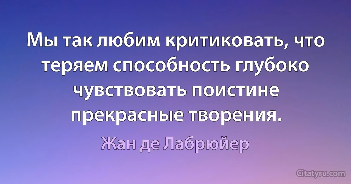 Мы так любим критиковать, что теряем способность глубоко чувствовать поистине прекрасные творения. (Жан де Лабрюйер)