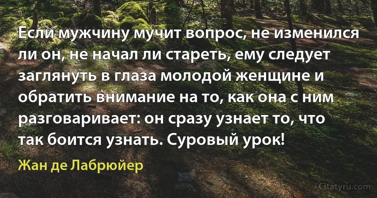 Если мужчину мучит вопрос, не изменился ли он, не начал ли стареть, ему следует заглянуть в глаза молодой женщине и обратить внимание на то, как она с ним разговаривает: он сразу узнает то, что так боится узнать. Суровый урок! (Жан де Лабрюйер)