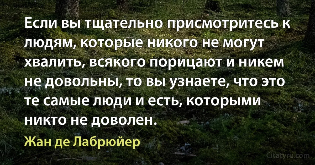 Если вы тщательно присмотритесь к людям, которые никого не могут хвалить, всякого порицают и никем не довольны, то вы узнаете, что это те самые люди и есть, которыми никто не доволен. (Жан де Лабрюйер)