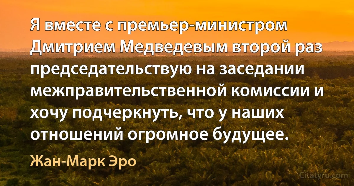 Я вместе с премьер-министром Дмитрием Медведевым второй раз председательствую на заседании межправительственной комиссии и хочу подчеркнуть, что у наших отношений огромное будущее. (Жан-Марк Эро)