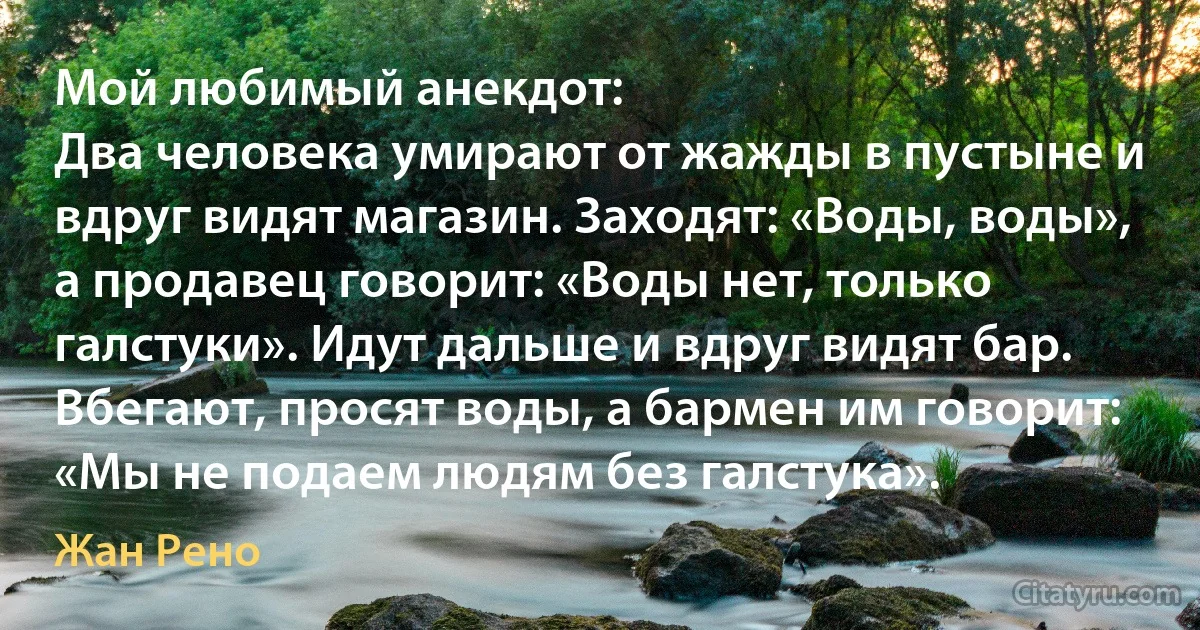 Мой любимый анекдот: 
Два человека умирают от жажды в пустыне и вдруг видят магазин. Заходят: «Воды, воды», а продавец говорит: «Воды нет, только галстуки». Идут дальше и вдруг видят бар. Вбегают, просят воды, а бармен им говорит: «Мы не подаем людям без галстука». (Жан Рено)