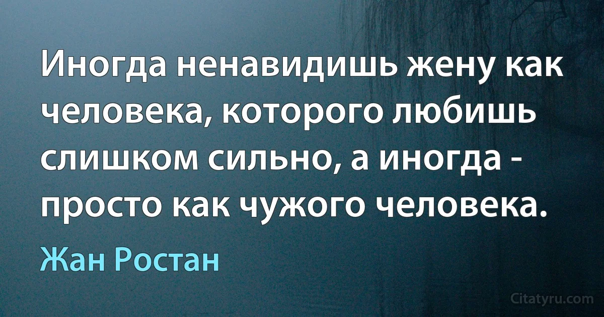 Иногда ненавидишь жену как человека, которого любишь слишком сильно, а иногда - просто как чужого человека. (Жан Ростан)