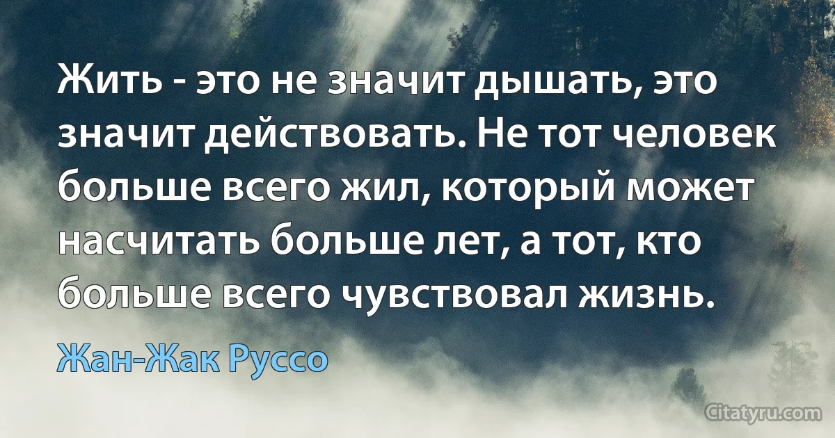 Жить - это не значит дышать, это значит действовать. Не тот человек больше всего жил, который может насчитать больше лет, а тот, кто больше всего чувствовал жизнь. (Жан-Жак Руссо)