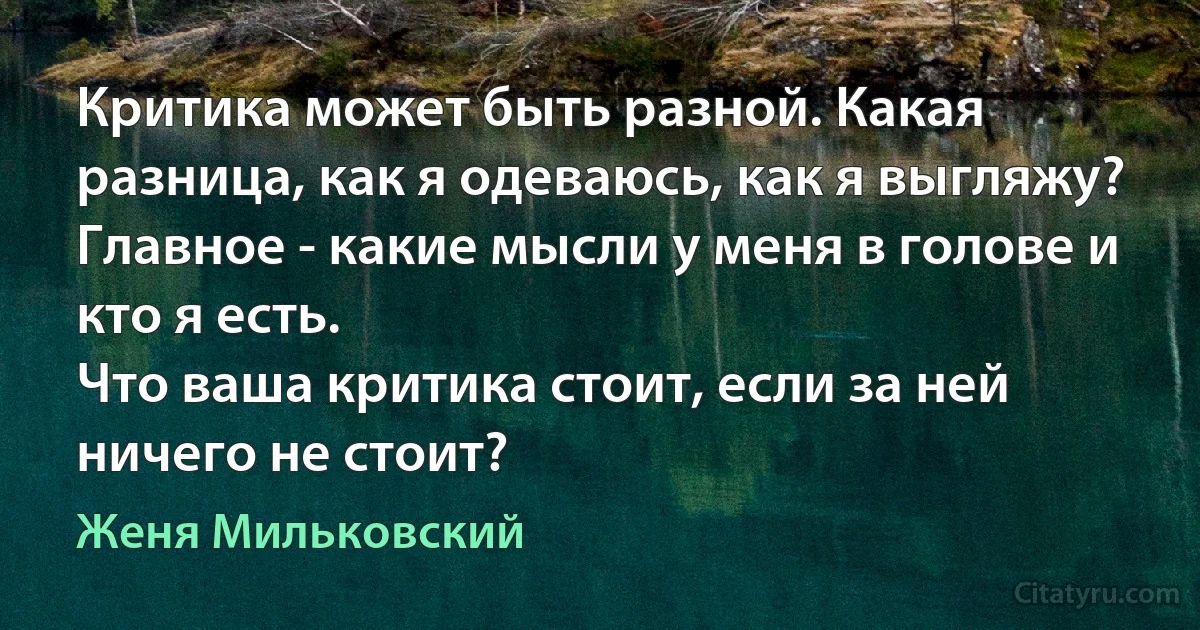 Критика может быть разной. Какая разница, как я одеваюсь, как я выгляжу?
Главное - какие мысли у меня в голове и кто я есть.
Что ваша критика стоит, если за ней ничего не стоит? (Женя Мильковский)