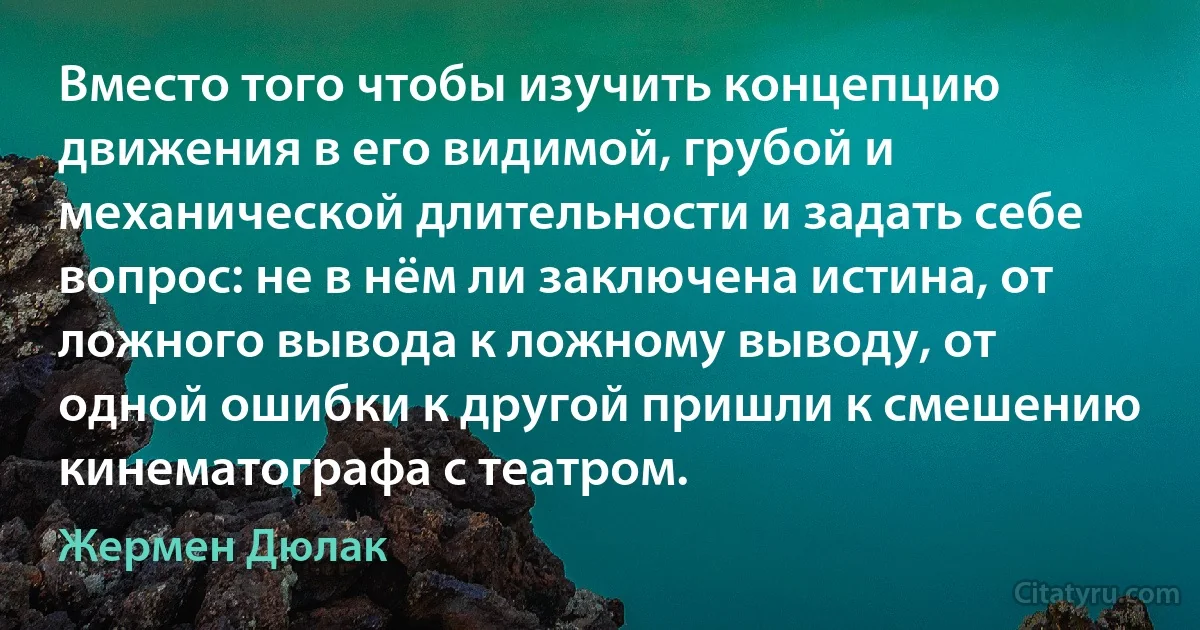 Вместо того чтобы изучить концепцию движения в его видимой, грубой и механической длительности и задать себе вопрос: не в нём ли заключена истина, от ложного вывода к ложному выводу, от одной ошибки к другой пришли к смешению кинематографа с театром. (Жермен Дюлак)