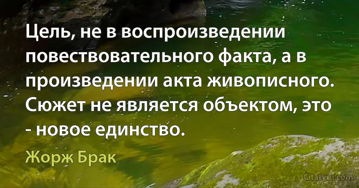 Цель, не в воспроизведении повествовательного факта, а в произведении акта живописного. Сюжет не является объектом, это - новое единство. (Жорж Брак)