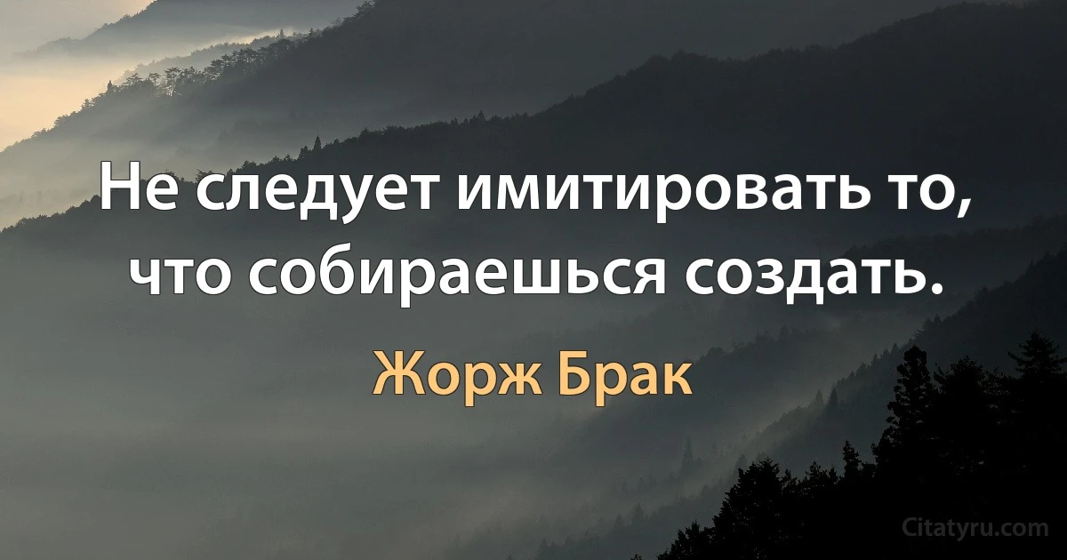 Не следует имитировать то, что собираешься создать. (Жорж Брак)