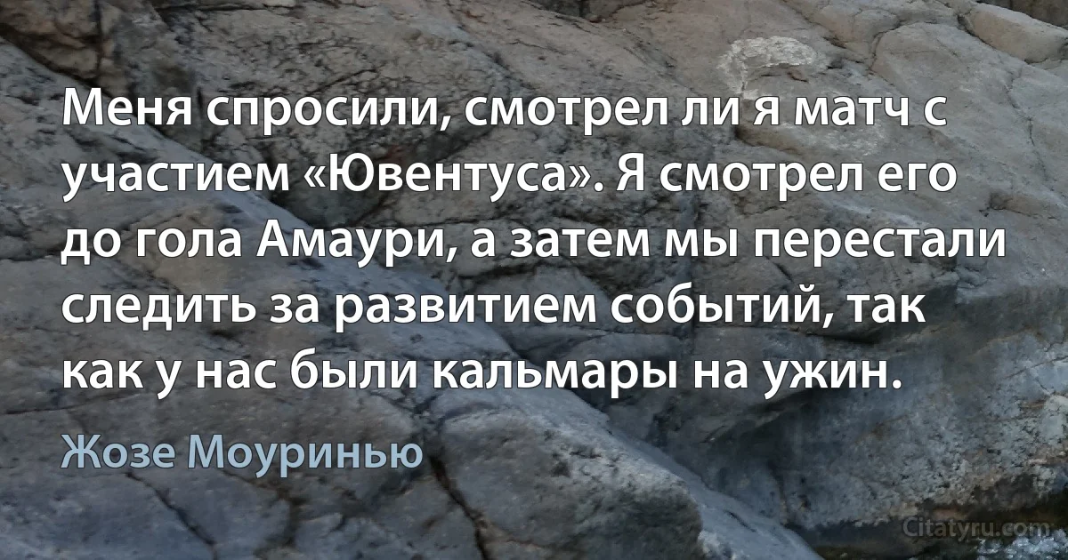 Меня спросили, смотрел ли я матч с участием «Ювентуса». Я смотрел его до гола Амаури, а затем мы перестали следить за развитием событий, так как у нас были кальмары на ужин. (Жозе Моуринью)