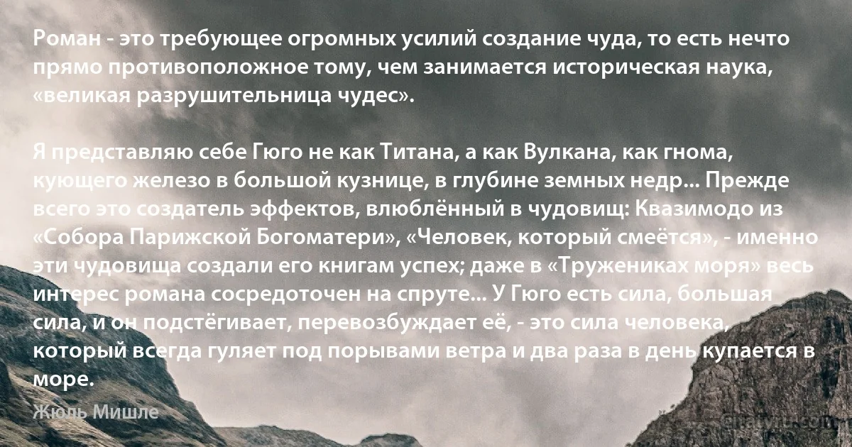 Роман - это требующее огромных усилий создание чуда, то есть нечто прямо противоположное тому, чем занимается историческая наука, «великая разрушительница чудес».

Я представляю себе Гюго не как Титана, а как Вулкана, как гнома, кующего железо в большой кузнице, в глубине земных недр... Прежде всего это создатель эффектов, влюблённый в чудовищ: Квазимодо из «Собора Парижской Богоматери», «Человек, который смеётся», - именно эти чудовища создали его книгам успех; даже в «Тружениках моря» весь интерес романа сосредоточен на спруте... У Гюго есть сила, большая сила, и он подстёгивает, перевозбуждает её, - это сила человека, который всегда гуляет под порывами ветра и два раза в день купается в море. (Жюль Мишле)