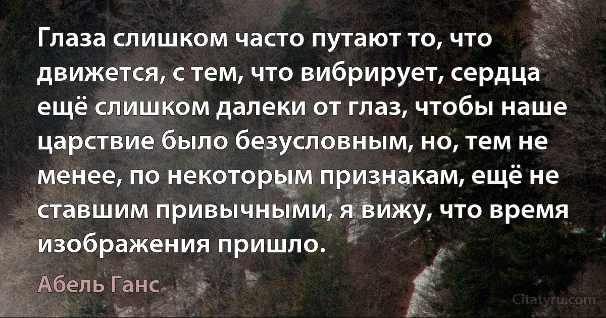 Глаза слишком часто путают то, что движется, с тем, что вибрирует, сердца ещё слишком далеки от глаз, чтобы наше царствие было безусловным, но, тем не менее, по некоторым признакам, ещё не ставшим привычными, я вижу, что время изображения пришло. (Абель Ганс)