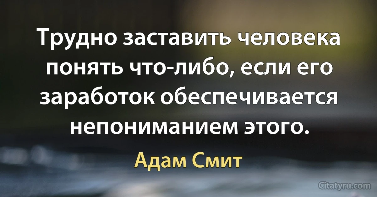 Трудно заставить человека понять что-либо, если его заработок обеспечивается непониманием этого. (Адам Смит)