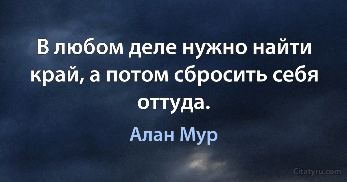 В любом деле нужно найти край, а потом сбросить себя оттуда. (Алан Мур)