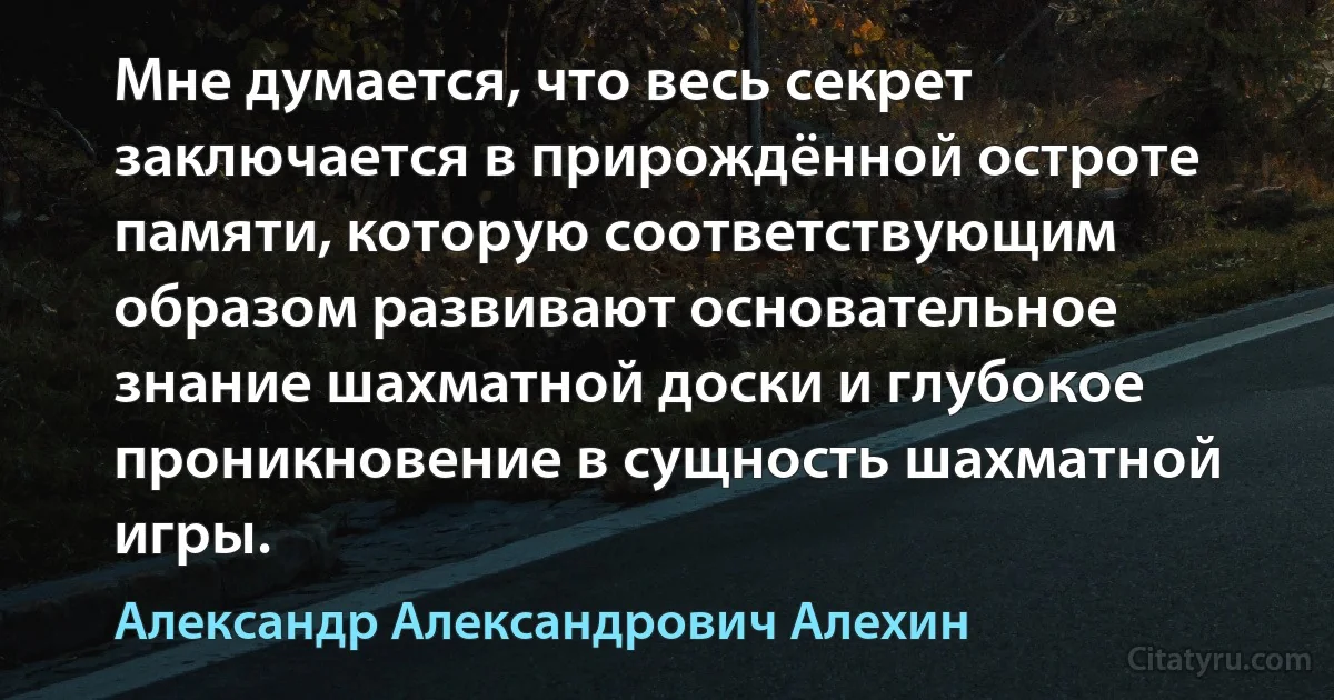 Мне думается, что весь секрет заключается в прирождённой остроте памяти, которую соответствующим образом развивают основательное знание шахматной доски и глубокое проникновение в сущность шахматной игры. (Александр Александрович Алехин)