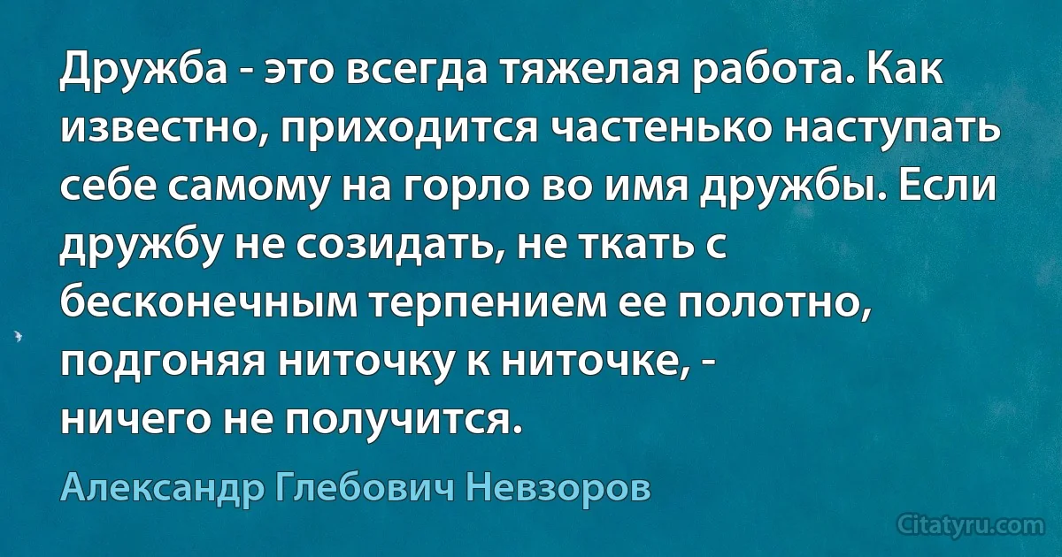 Дружба - это всегда тяжелая работа. Как известно, приходится частенько наступать себе самому на горло во имя дружбы. Если дружбу не созидать, не ткать с бесконечным терпением ее полотно, подгоняя ниточку к ниточке, -
ничего не получится. (Александр Глебович Невзоров)