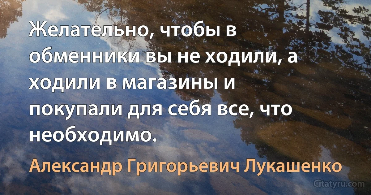 Желательно, чтобы в обменники вы не ходили, а ходили в магазины и покупали для себя все, что необходимо. (Александр Григорьевич Лукашенко)