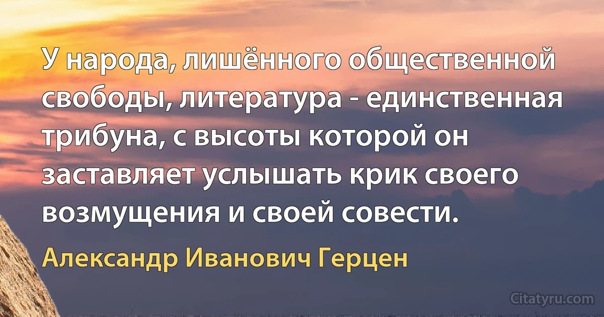 У народа, лишённого общественной свободы, литература - единственная трибуна, с высоты которой он заставляет услышать крик своего возмущения и своей совести. (Александр Иванович Герцен)