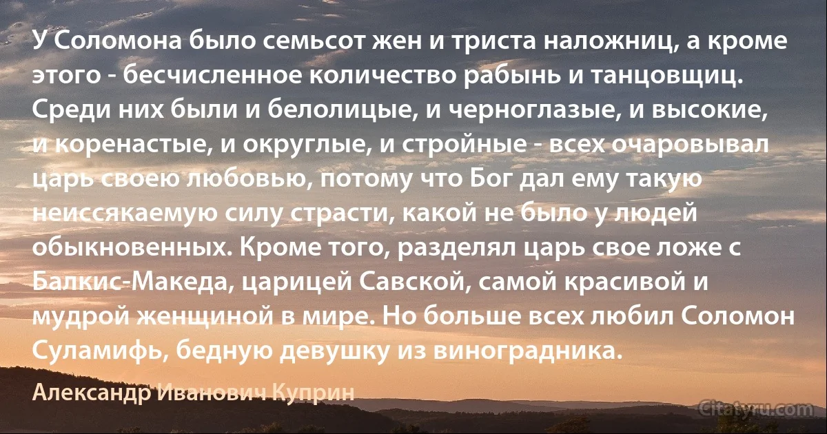 У Соломона было семьсот жен и триста наложниц, а кроме этого - бесчисленное количество рабынь и танцовщиц. Среди них были и белолицые, и черноглазые, и высокие, и коренастые, и округлые, и стройные - всех очаровывал царь своею любовью, потому что Бог дал ему такую неиссякаемую силу страсти, какой не было у людей обыкновенных. Кроме того, разделял царь свое ложе с Балкис-Македа, царицей Савской, самой красивой и мудрой женщиной в мире. Но больше всех любил Соломон Суламифь, бедную девушку из виноградника. (Александр Иванович Куприн)