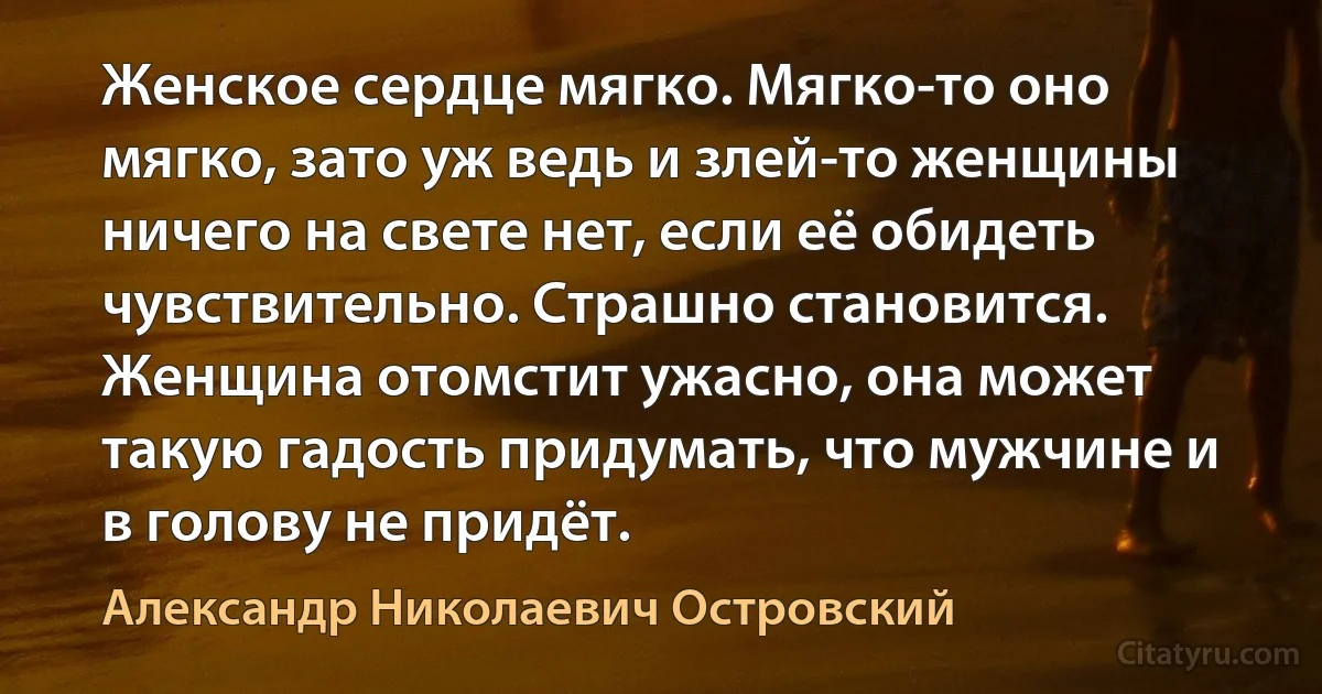 Женское сердце мягко. Мягко-то оно мягко, зато уж ведь и злей-то женщины ничего на свете нет, если её обидеть чувствительно. Страшно становится. Женщина отомстит ужасно, она может такую гадость придумать, что мужчине и в голову не придёт. (Александр Николаевич Островский)