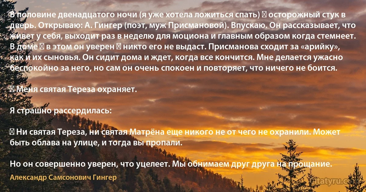 В половине двенадцатого ночи (я уже хотела ложиться спать) ― осторожный стук в дверь. Открываю: А. Гингер (поэт, муж Присмановой). Впускаю. Он рассказывает, что живет у себя, выходит раз в неделю для моциона и главным образом когда стемнеет. В доме ― в этом он уверен ― никто его не выдаст. Присманова сходит за «арийку», как и их сыновья. Он сидит дома и ждет, когда все кончится. Мне делается ужасно беспокойно за него, но сам он очень спокоен и повторяет, что ничего не боится.

― Меня святая Тереза охраняет.

Я страшно рассердилась:

― Ни святая Тереза, ни святая Матрёна еще никого не от чего не охранили. Может быть облава на улице, и тогда вы пропали.

Но он совершенно уверен, что уцелеет. Мы обнимаем друг друга на прощание. (Александр Самсонович Гингер)