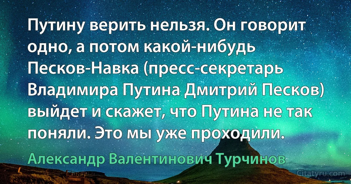 Путину верить нельзя. Он говорит одно, а потом какой-нибудь Песков-Навка (пресс-секретарь Владимира Путина Дмитрий Песков) выйдет и скажет, что Путина не так поняли. Это мы уже проходили. (Александр Валентинович Турчинов)