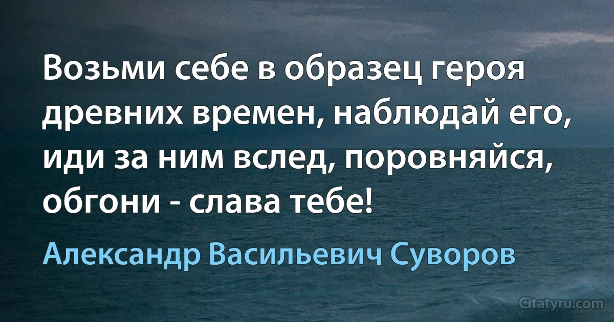 Возьми себе в образец героя древних времен, наблюдай его, иди за ним вслед, поровняйся, обгони - слава тебе! (Александр Васильевич Суворов)