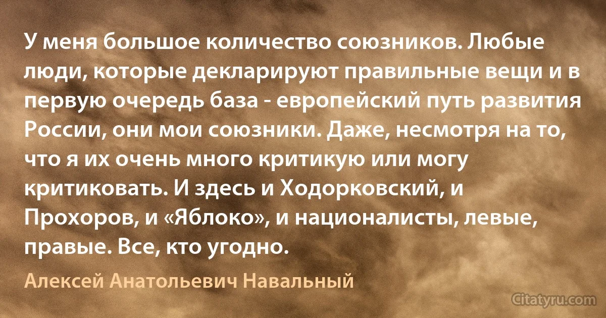 У меня большое количество союзников. Любые люди, которые декларируют правильные вещи и в первую очередь база - европейский путь развития России, они мои союзники. Даже, несмотря на то, что я их очень много критикую или могу критиковать. И здесь и Ходорковский, и Прохоров, и «Яблоко», и националисты, левые, правые. Все, кто угодно. (Алексей Анатольевич Навальный)