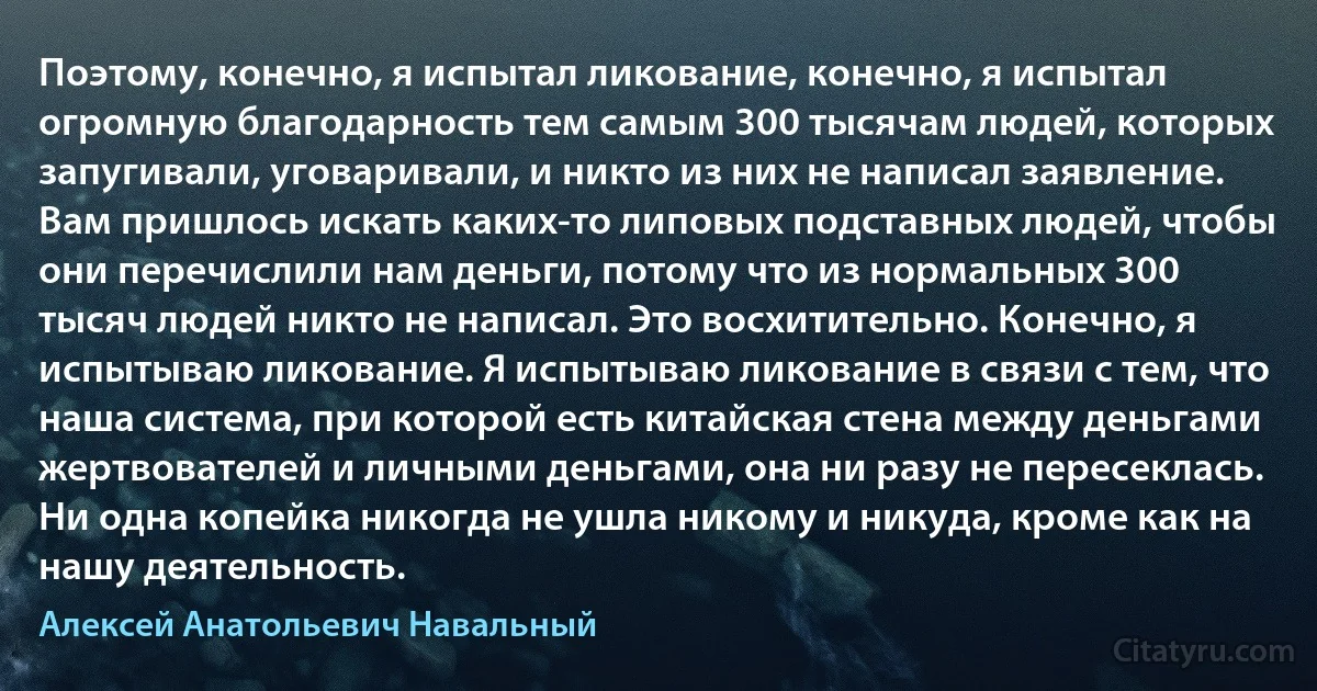 Поэтому, конечно, я испытал ликование, конечно, я испытал огромную благодарность тем самым 300 тысячам людей, которых запугивали, уговаривали, и никто из них не написал заявление. Вам пришлось искать каких-то липовых подставных людей, чтобы они перечислили нам деньги, потому что из нормальных 300 тысяч людей никто не написал. Это восхитительно. Конечно, я испытываю ликование. Я испытываю ликование в связи с тем, что наша система, при которой есть китайская стена между деньгами жертвователей и личными деньгами, она ни разу не пересеклась. Ни одна копейка никогда не ушла никому и никуда, кроме как на нашу деятельность. (Алексей Анатольевич Навальный)