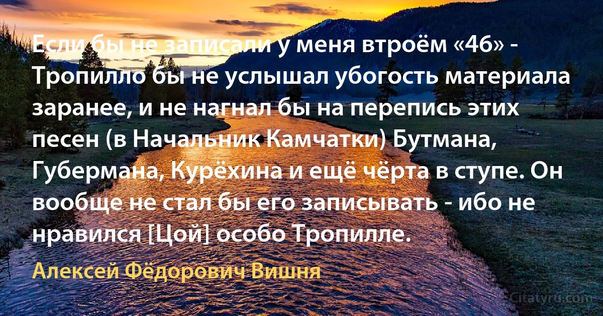 Если бы не записали у меня втроём «46» - Тропилло бы не услышал убогость материала заранее, и не нагнал бы на перепись этих песен (в Начальник Камчатки) Бутмана, Губермана, Курёхина и ещё чёрта в ступе. Он вообще не стал бы его записывать - ибо не нравился [Цой] особо Тропилле. (Алексей Фёдорович Вишня)