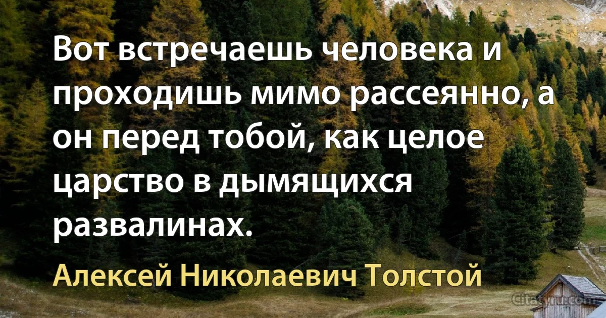 Вот встречаешь человека и проходишь мимо рассеянно, а он перед тобой, как целое царство в дымящихся развалинах. (Алексей Николаевич Толстой)