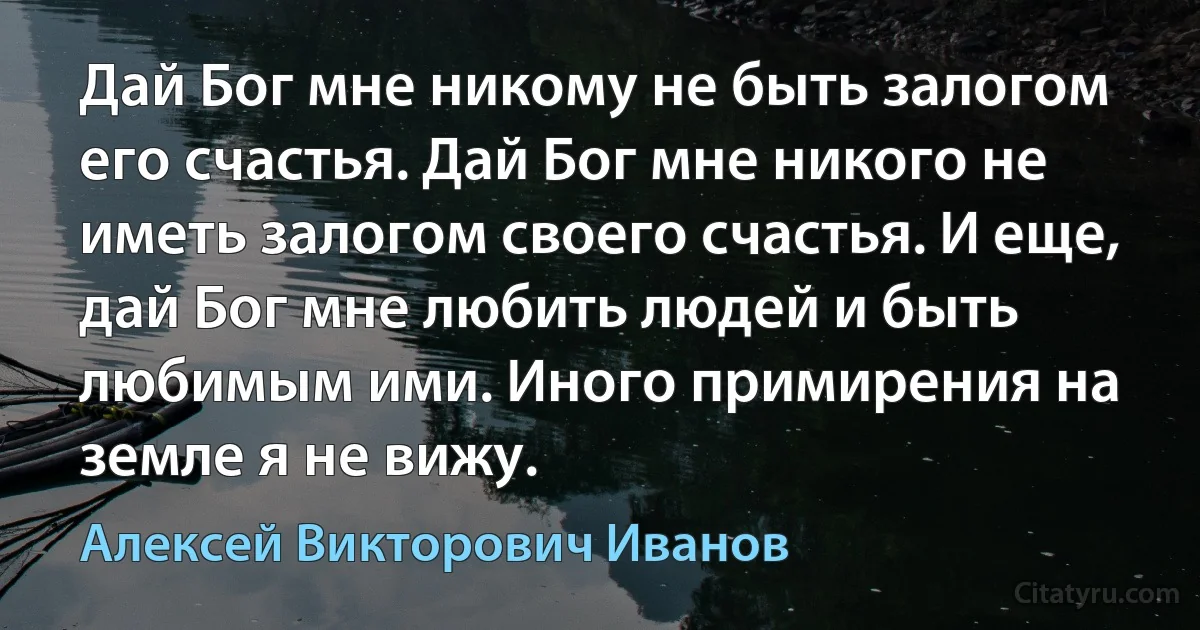 Дай Бог мне никому не быть залогом его счастья. Дай Бог мне никого не иметь залогом своего счастья. И еще, дай Бог мне любить людей и быть любимым ими. Иного примирения на земле я не вижу. (Алексей Викторович Иванов)