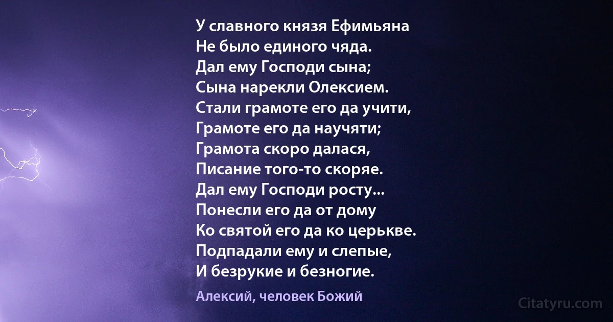 У славного князя Ефимьяна
Не было единого чяда.
Дал ему Господи сына;
Сына нарекли Олексием.
Стали грамоте его да учити,
Грамоте его да научяти;
Грамота скоро далася,
Писание того-то скоряе.
Дал ему Господи росту...
Понесли его да от дому
Ко святой его да ко церькве.
Подпадали ему и слепые,
И безрукие и безногие. (Алексий, человек Божий)