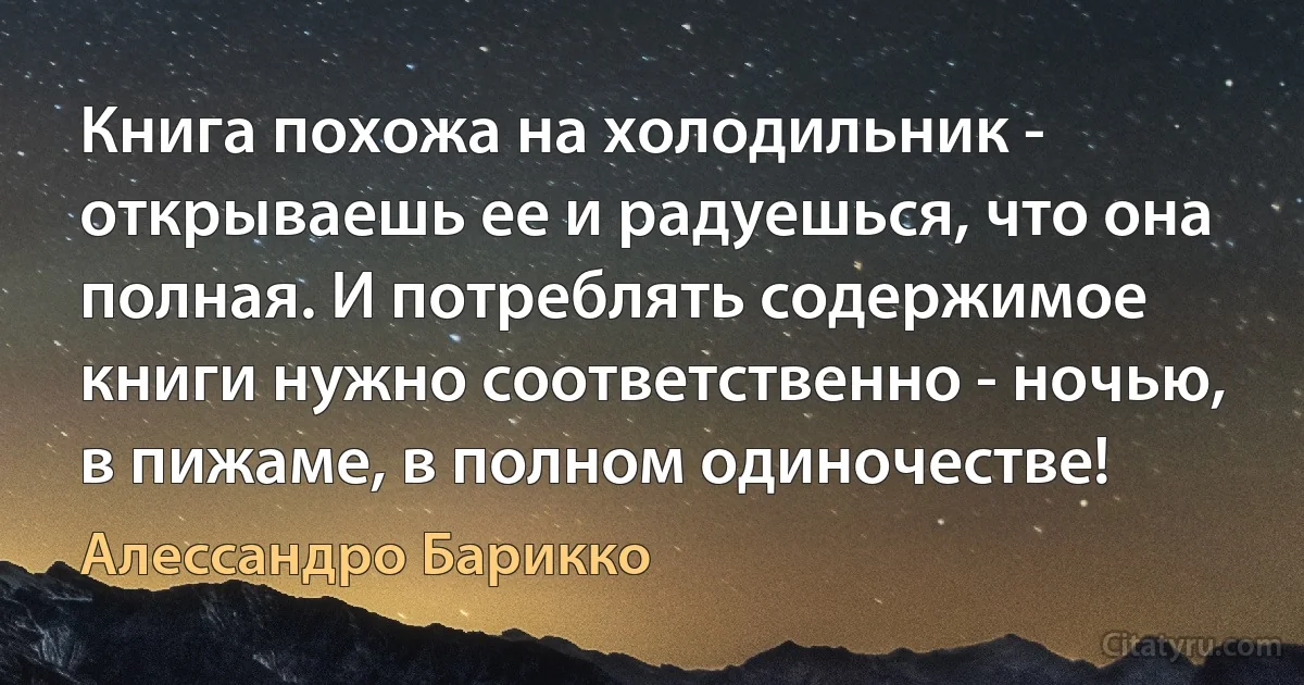 Книга похожа на холодильник - открываешь ее и радуешься, что она полная. И потреблять содержимое книги нужно соответственно - ночью, в пижаме, в полном одиночестве! (Алессандро Барикко)