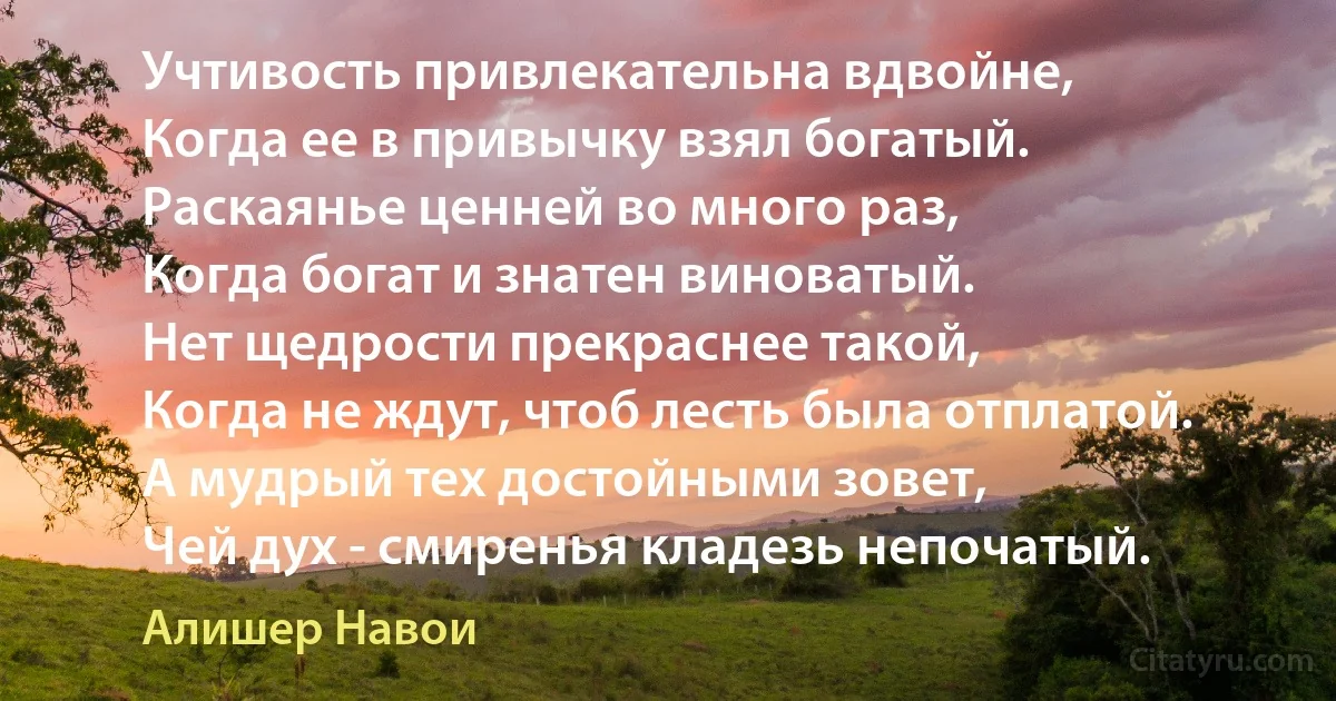 Учтивость привлекательна вдвойне,
Когда ее в привычку взял богатый.
Раскаянье ценней во много раз,
Когда богат и знатен виноватый.
Нет щедрости прекраснее такой,
Когда не ждут, чтоб лесть была отплатой.
А мудрый тех достойными зовет,
Чей дух - смиренья кладезь непочатый. (Алишер Навои)