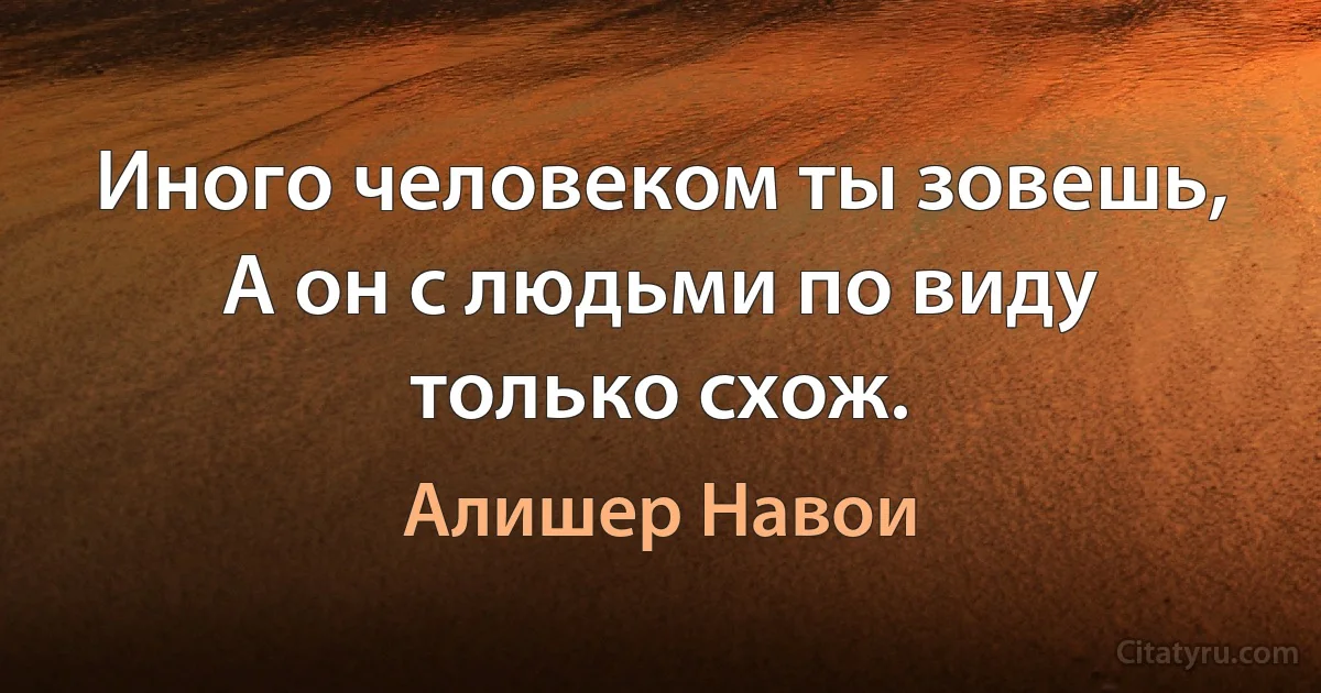 Иного человеком ты зовешь,
А он с людьми по виду только схож. (Алишер Навои)