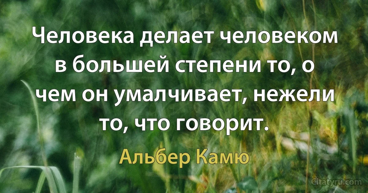 Человека делает человеком в большей степени то, о чем он умалчивает, нежели то, что говорит. (Альбер Камю)