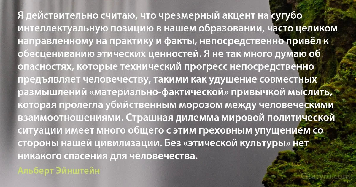 Я действительно считаю, что чрезмерный акцент на сугубо интеллектуальную позицию в нашем образовании, часто целиком направленному на практику и факты, непосредственно привёл к обесцениванию этических ценностей. Я не так много думаю об опасностях, которые технический прогресс непосредственно предъявляет человечеству, такими как удушение совместных размышлений «материально-фактической» привычкой мыслить, которая пролегла убийственным морозом между человеческими взаимоотношениями. Страшная дилемма мировой политической ситуации имеет много общего с этим греховным упущением со стороны нашей цивилизации. Без «этической культуры» нет никакого спасения для человечества. (Альберт Эйнштейн)