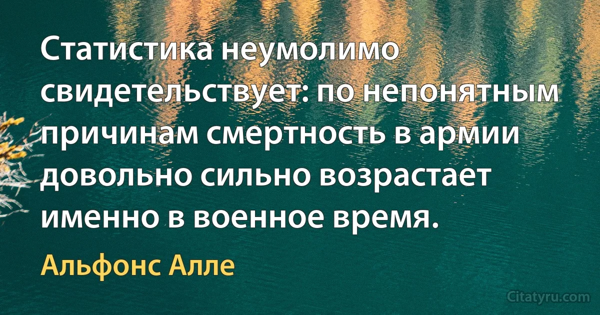 Статистика неумолимо свидетельствует: по непонятным причинам смертность в армии довольно сильно возрастает именно в военное время. (Альфонс Алле)