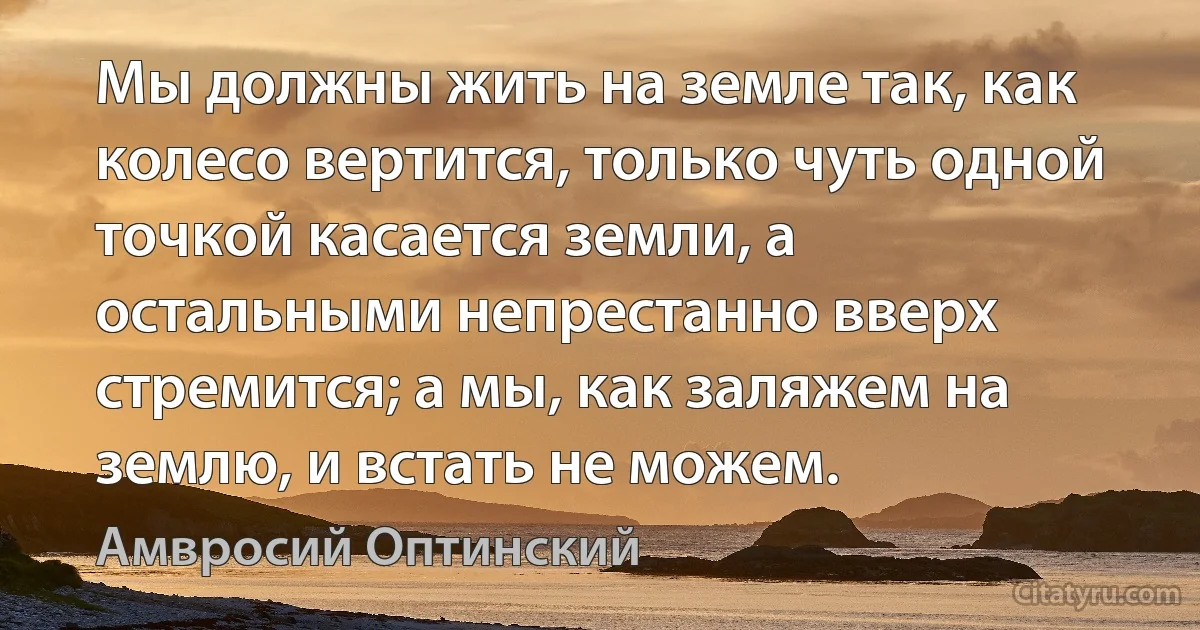 Мы должны жить на земле так, как колесо вертится, только чуть одной точкой касается земли, а остальными непрестанно вверх стремится; а мы, как заляжем на землю, и встать не можем. (Амвросий Оптинский)