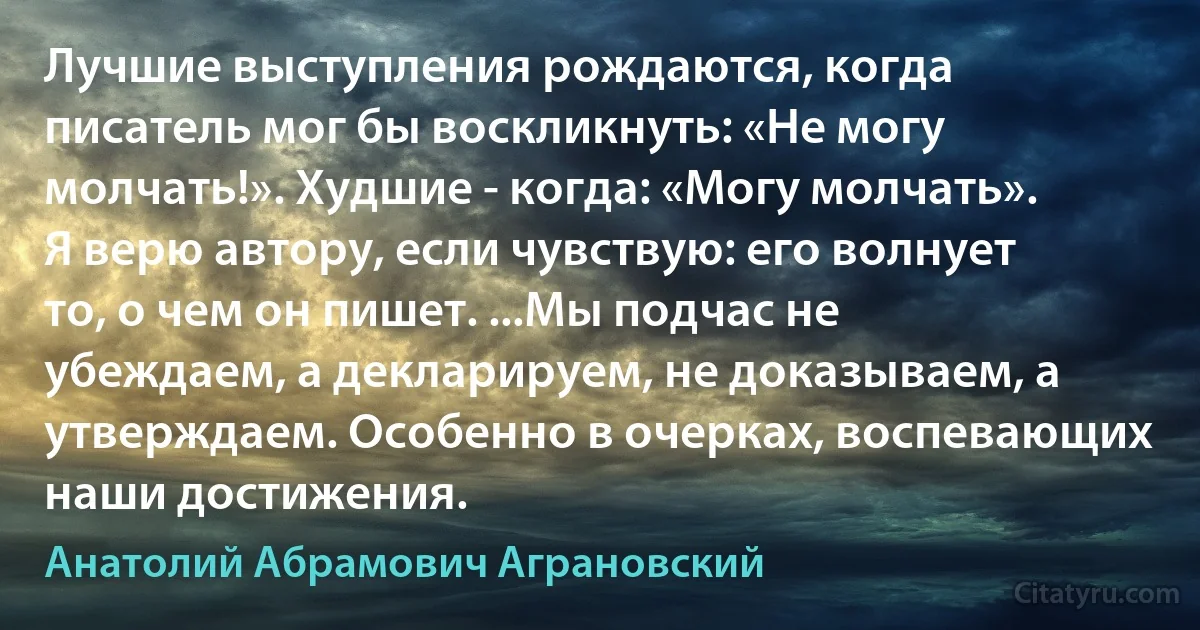 Лучшие выступления рождаются, когда писатель мог бы воскликнуть: «Не могу молчать!». Худшие - когда: «Могу молчать». Я верю автору, если чувствую: его волнует то, о чем он пишет. ...Мы подчас не убеждаем, а декларируем, не доказываем, а утверждаем. Особенно в очерках, воспевающих наши достижения. (Анатолий Абрамович Аграновский)