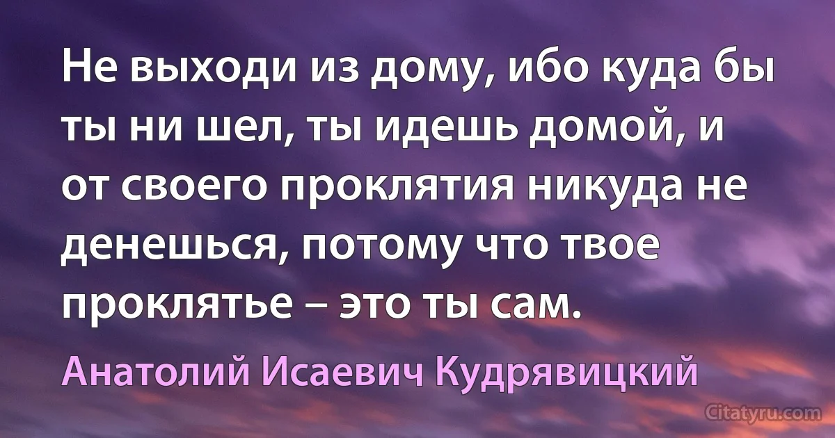 Не выходи из дому, ибо куда бы ты ни шел, ты идешь домой, и от своего проклятия никуда не денешься, потому что твое проклятье – это ты сам. (Анатолий Исаевич Кудрявицкий)