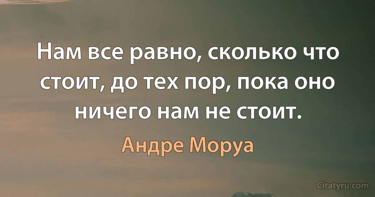 Нам все равно, сколько что стоит, до тех пор, пока оно ничего нам не стоит. (Андре Моруа)