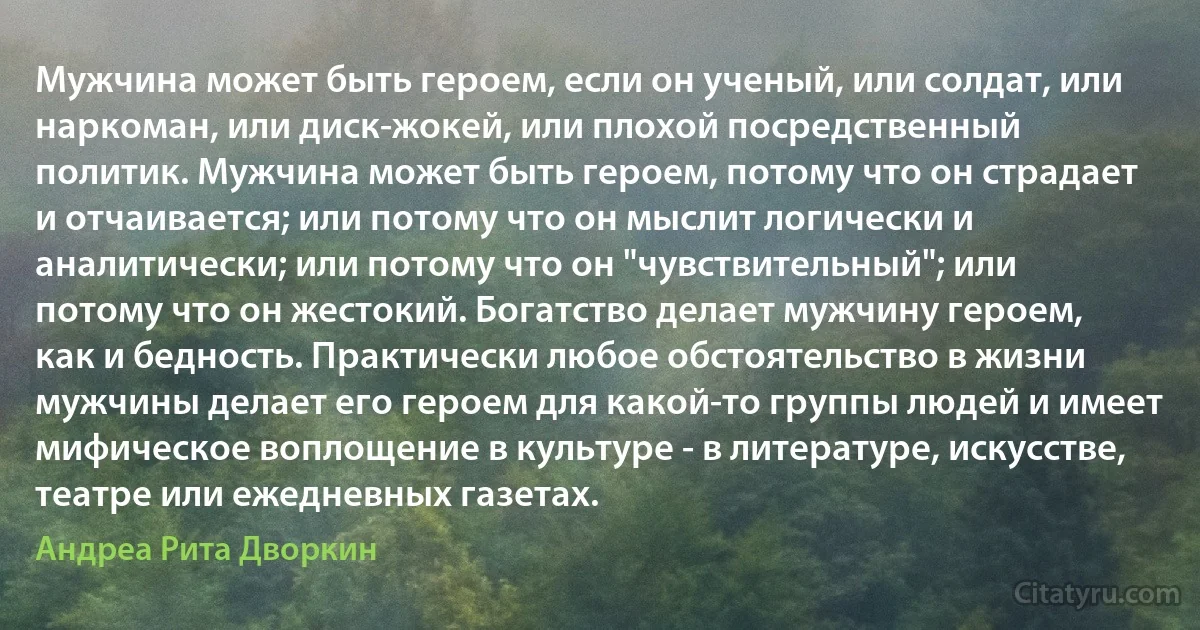 Мужчина может быть героем, если он ученый, или солдат, или наркоман, или диск-жокей, или плохой посредственный политик. Мужчина может быть героем, потому что он страдает и отчаивается; или потому что он мыслит логически и аналитически; или потому что он "чувствительный"; или потому что он жестокий. Богатство делает мужчину героем, как и бедность. Практически любое обстоятельство в жизни мужчины делает его героем для какой-то группы людей и имеет мифическое воплощение в культуре - в литературе, искусстве, театре или ежедневных газетах. (Андреа Рита Дворкин)